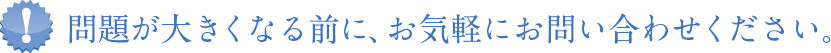 問題が大きくなる前にお問い合わせ下さい